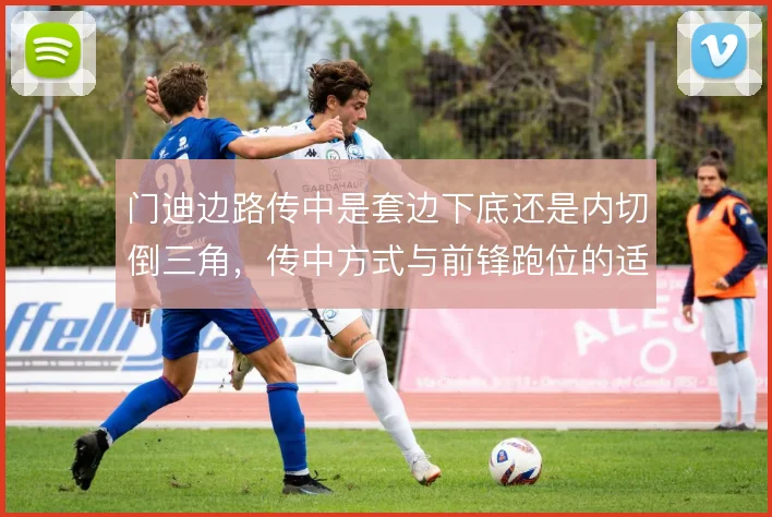 门迪边路传中是套边下底还是内切倒三角，传中方式与前锋跑位的适配