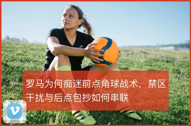 罗马为何痴迷前点角球战术，禁区干扰与后点包抄如何串联