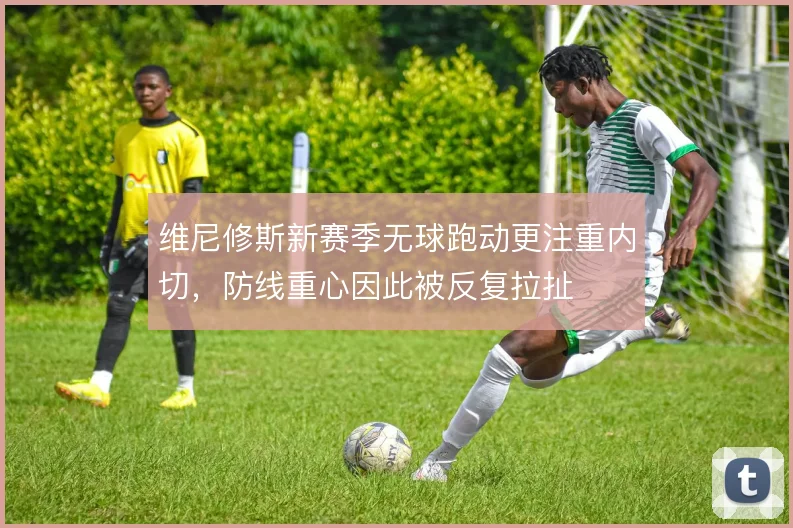 维尼修斯新赛季无球跑动更注重内切，防线重心因此被反复拉扯