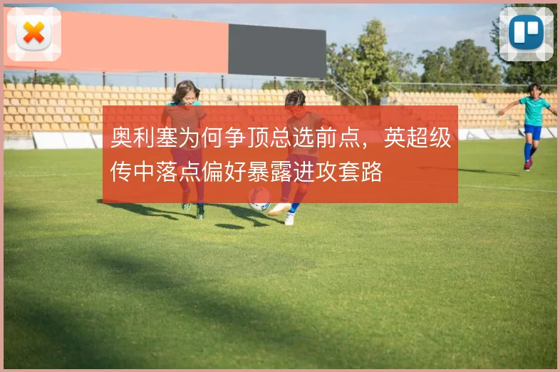 奥利塞为何争顶总选前点，英超级传中落点偏好暴露进攻套路