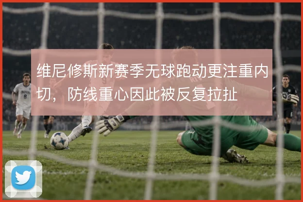 维尼修斯新赛季无球跑动更注重内切，防线重心因此被反复拉扯