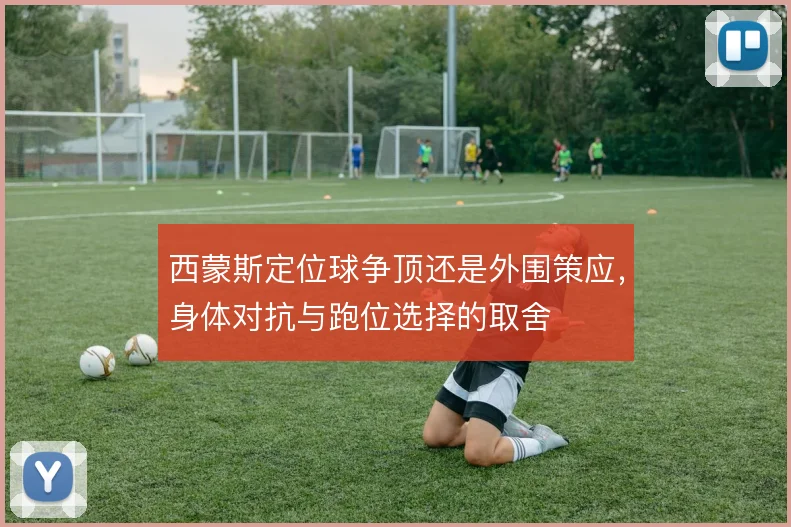 西蒙斯定位球争顶还是外围策应,身体对抗与跑位选择的取舍