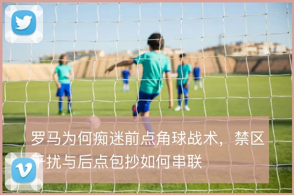 罗马为何痴迷前点角球战术，禁区干扰与后点包抄如何串联