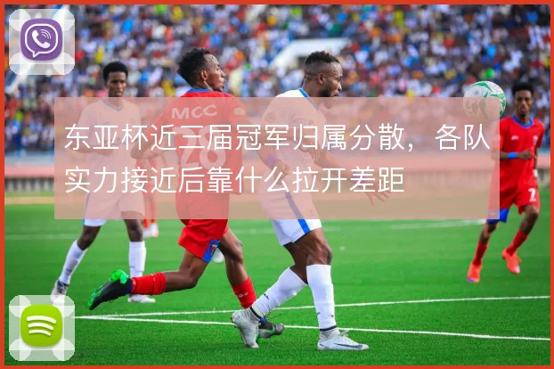 东亚杯近三届冠军归属分散，各队实力接近后靠什么拉开差距