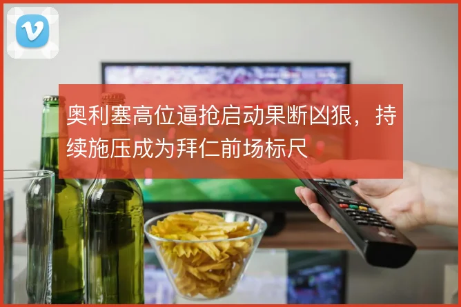奥利塞高位逼抢启动果断凶狠，持续施压成为拜仁前场标尺