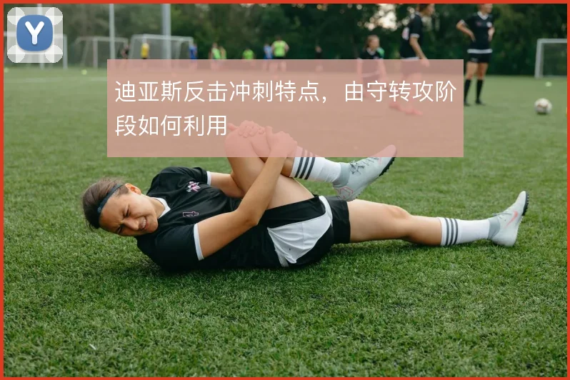 迪亚斯反击冲刺特点，由守转攻阶段如何利用