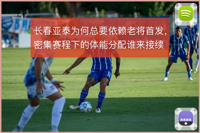 长春亚泰为何总要依赖老将首发,密集赛程下的体能分配谁来接续