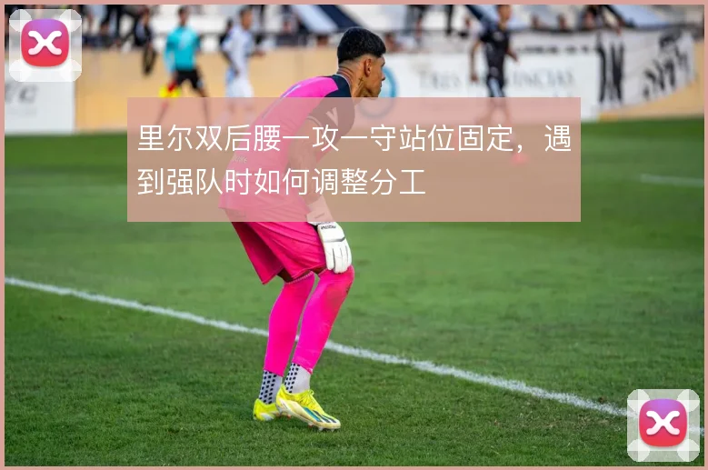 里尔双后腰一攻一守站位固定，遇到强队时如何调整分工