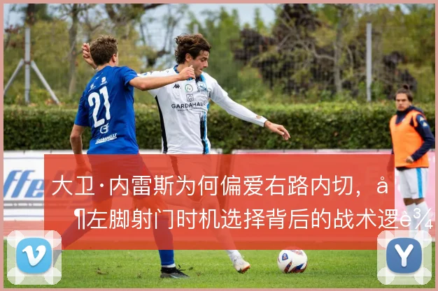 大卫·内雷斯为何偏爱右路内切，其左脚射门时机选择背后的战术逻辑