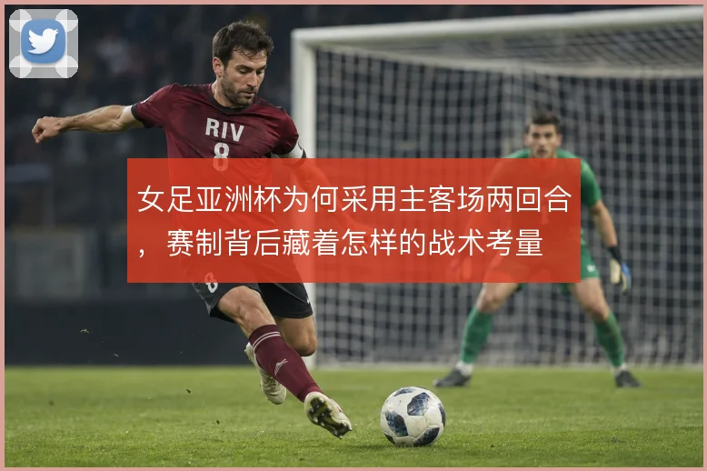 女足亚洲杯为何采用主客场两回合，赛制背后藏着怎样的战术考量