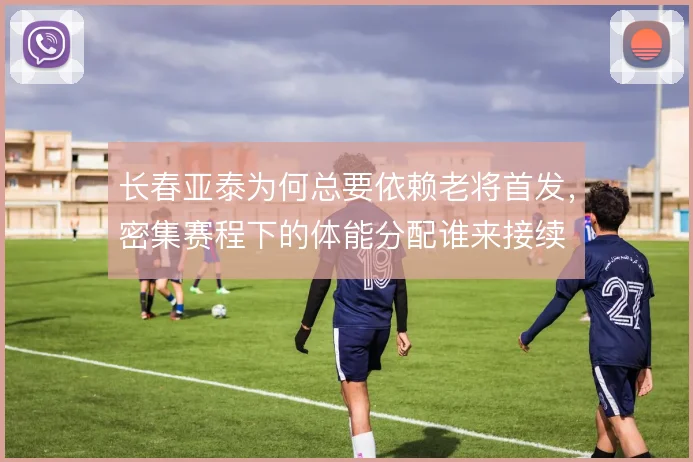 长春亚泰为何总要依赖老将首发,密集赛程下的体能分配谁来接续
