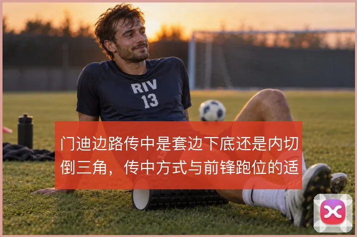 门迪边路传中是套边下底还是内切倒三角，传中方式与前锋跑位的适配
