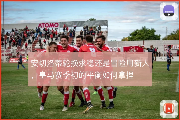 安切洛蒂轮换求稳还是冒险用新人,皇马赛季初的平衡如何拿捏