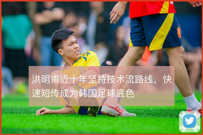 洪明甫近十年坚持技术流路线，快速短传成为韩国足球底色