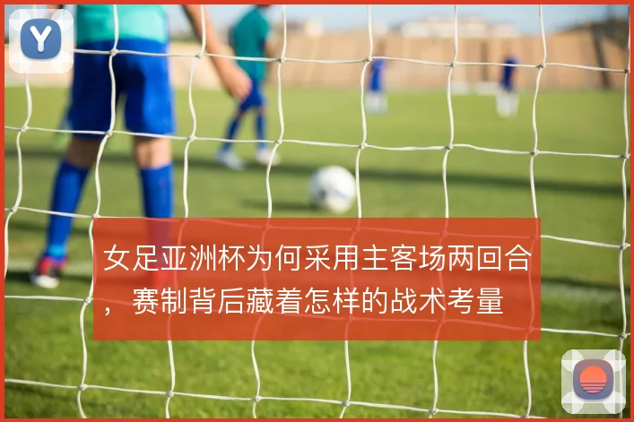 女足亚洲杯为何采用主客场两回合，赛制背后藏着怎样的战术考量