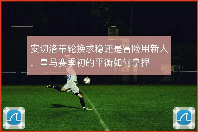 安切洛蒂轮换求稳还是冒险用新人,皇马赛季初的平衡如何拿捏
