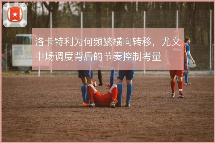 洛卡特利为何频繁横向转移，尤文中场调度背后的节奏控制考量