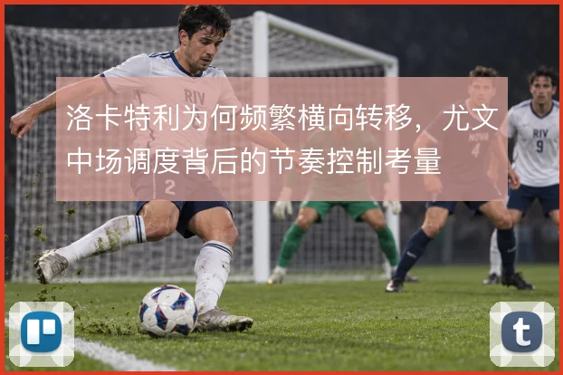 洛卡特利为何频繁横向转移，尤文中场调度背后的节奏控制考量