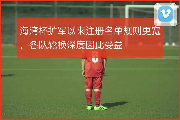 海湾杯扩军以来注册名单规则更宽，各队轮换深度因此受益